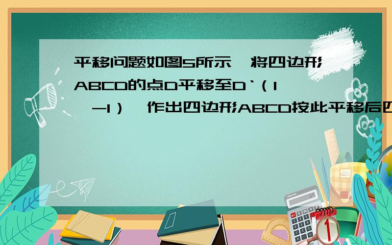 平移问题如图5所示,将四边形ABCD的点D平移至D‘（1,-1）,作出四边形ABCD按此平移后四边形A'B'C'D',并求A'B'C'的坐标