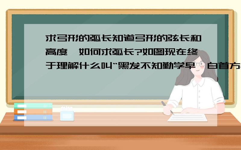 求弓形的弧长知道弓形的弦长和高度,如何求弧长?如图现在终于理解什么叫“黑发不知勤学早,白首方悔读书迟”了