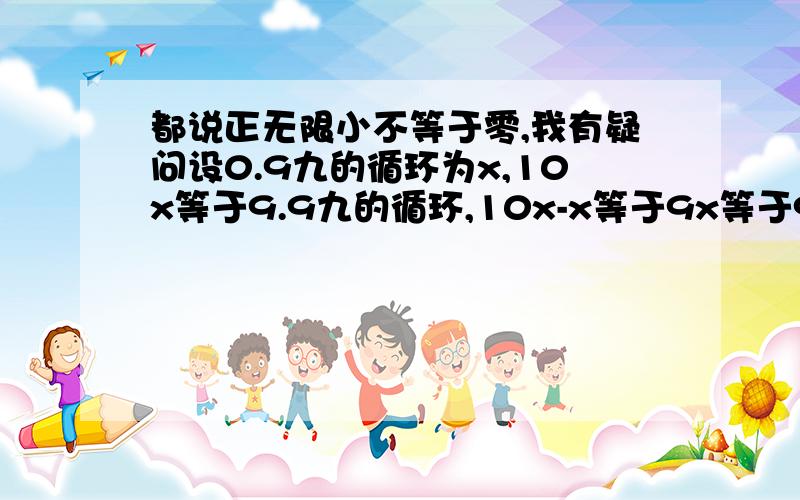 都说正无限小不等于零,我有疑问设0.9九的循环为x,10x等于9.9九的循环,10x-x等于9x等于9,那x就等于1了,那1-0.9九的循环等于正无限小,不也就等于零了吗?