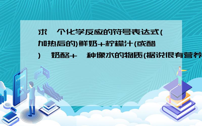 求一个化学反应的符号表达式(加热后的)鲜奶+柠檬汁(或醋)→奶酪+一种像水的物质(据说很有营养)