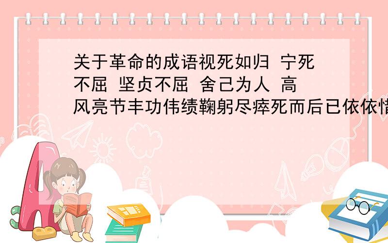 关于革命的成语视死如归 宁死不屈 坚贞不屈 舍己为人 高风亮节丰功伟绩鞠躬尽瘁死而后已依依惜别万古长青肝胆相照休戚与共情深似海体贴入微恩重如山寸草春晖深情厚谊一往情深悲欢离