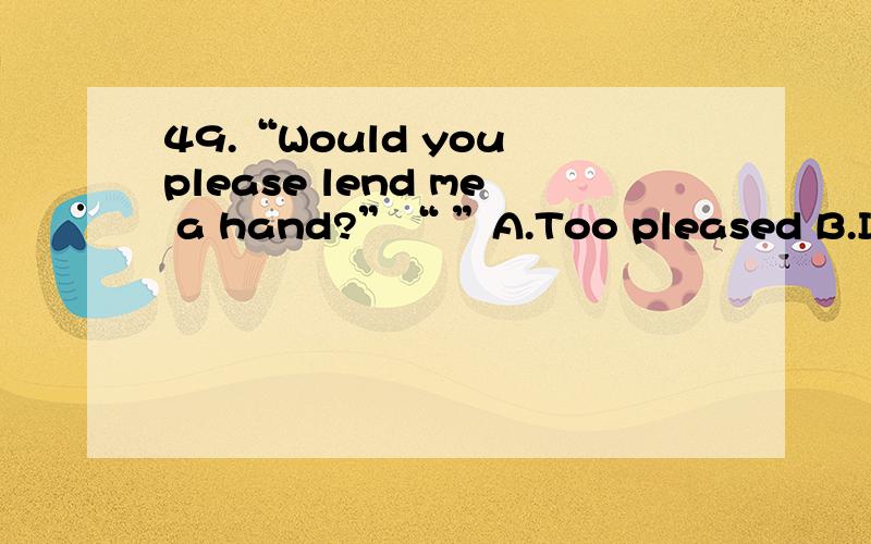 49.“Would you please lend me a hand?”“ ”A.Too pleased B.It doesn’t matterC.Go ahead,please D.With pleasure