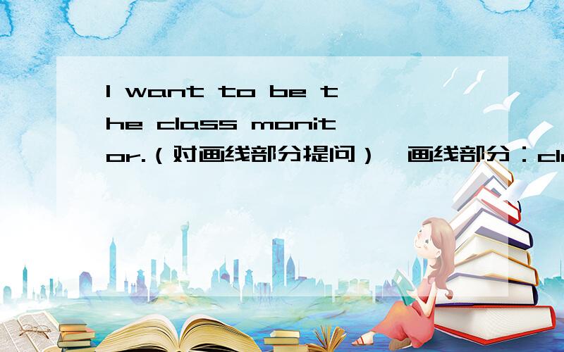 I want to be the class monitor.（对画线部分提问）【画线部分：class monitor】