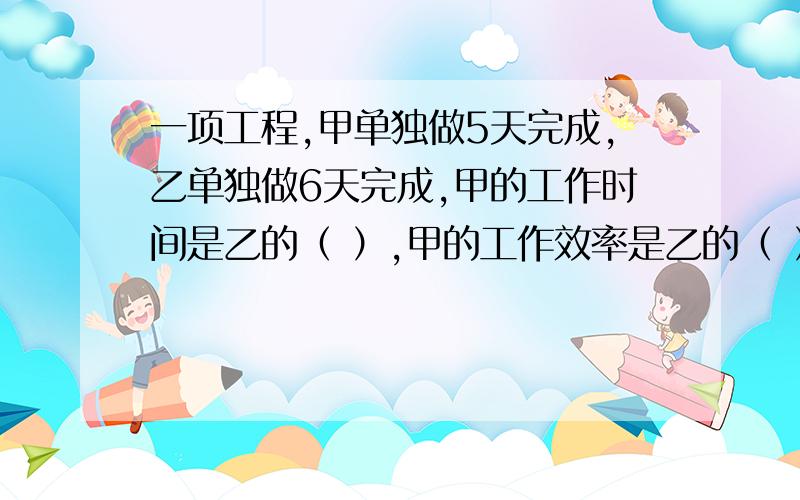 一项工程,甲单独做5天完成,乙单独做6天完成,甲的工作时间是乙的（ ）,甲的工作效率是乙的（ ）比8多20％的是（ ）25米减少五分之一米是（ ）