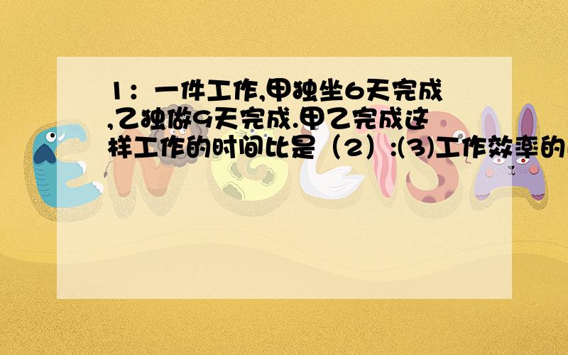 1：一件工作,甲独坐6天完成,乙独做9天完成.甲乙完成这样工作的时间比是（2）:(3)工作效率的比是（）2：3本《童话世界》共13.5元,总价与数量的比是（）：（）,比值是（）：（）,这个比值