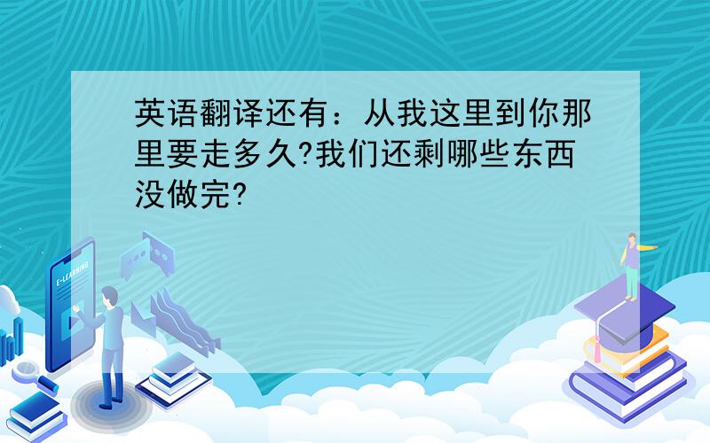 英语翻译还有：从我这里到你那里要走多久?我们还剩哪些东西没做完?