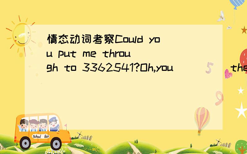 情态动词考察Could you put me through to 3362541?Oh,you ____ the exchange.You ____the number direct.A.needn't have called;could have dialed B.didn't have to call;could dial C.needn't call ;would dial D.don't have to;would have dialed这题为什