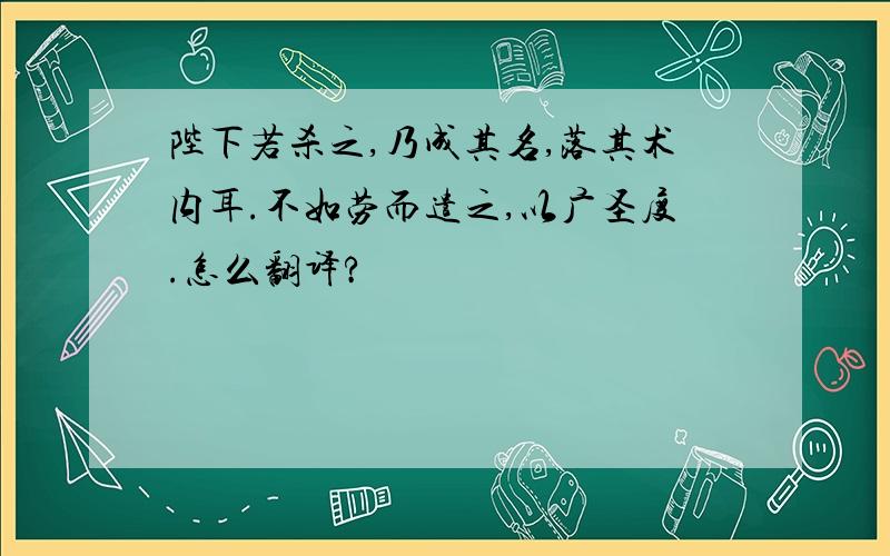 陛下若杀之,乃成其名,落其术内耳.不如劳而遣之,以广圣度.怎么翻译?