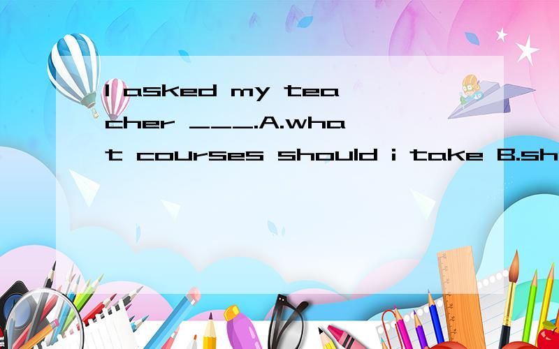 I asked my teacher ___.A.what courses should i take B.should i take what coursesC.i should take what courses D.what courses i should take 请选择,讲讲理由?
