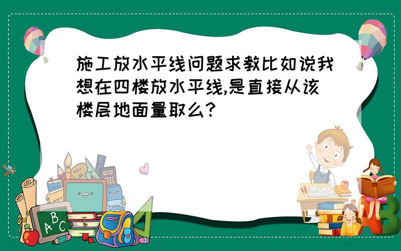 施工放水平线问题求教比如说我想在四楼放水平线,是直接从该楼层地面量取么?