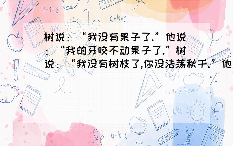 树说：“我没有果子了.”他说：“我的牙咬不动果子了.”树说：“我没有树枝了,你没法荡秋千.”他说：“我老了,荡不动秋千了.”树说：“我的树干也没了,你不能爬树.”他说：“我太累,