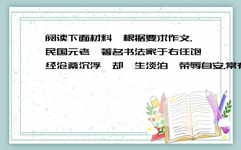 阅读下面材料,根据要求作文.民国元老,著名书法家于右任饱经沧桑沉浮,却一生淡泊,荣辱自安.常有人问及他高寿的养生之道,他总是指指客厅墙上高悬的那幅字画,笑而不答.那是一幅写意的莲