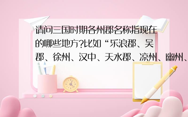 请问三国时期各州郡名称指现在的哪些地方?比如“乐浪郡、吴郡、徐州、汉中、天水郡、凉州、幽州、冀州、交州等”（一定要全!万般感谢!）