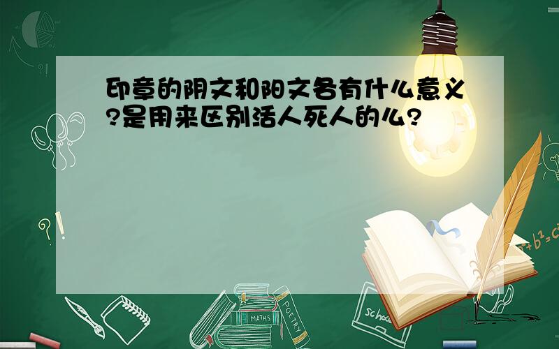 印章的阴文和阳文各有什么意义?是用来区别活人死人的么?