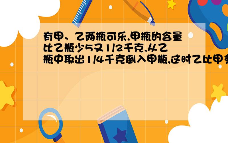 有甲、乙两瓶可乐,甲瓶的含量比乙瓶少5又1/2千克,从乙瓶中取出1/4千克倒入甲瓶,这时乙比甲多多少?