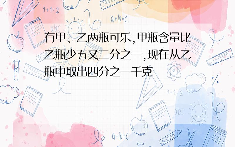 有甲、乙两瓶可乐,甲瓶含量比乙瓶少五又二分之一,现在从乙瓶中取出四分之一千克