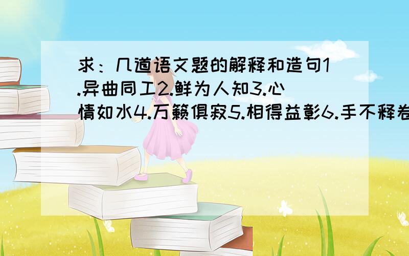 求：几道语文题的解释和造句1.异曲同工2.鲜为人知3.心情如水4.万籁俱寂5.相得益彰6.手不释卷7.饶有风味8.憨态可掬