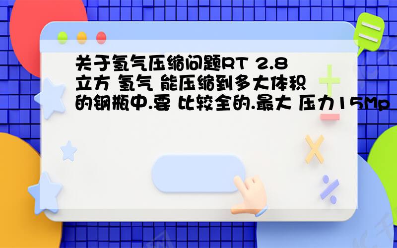 关于氢气压缩问题RT 2.8立方 氢气 能压缩到多大体积的钢瓶中.要 比较全的.最大 压力15Mp 比如 40L的钢瓶 在15Mp 的压力下 能压入多少立方氢气