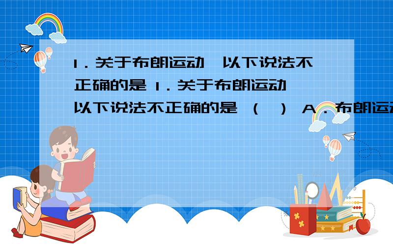 1．关于布朗运动,以下说法不正确的是 1．关于布朗运动,以下说法不正确的是 （ ） A．布朗运动是指液体分子的无规则运动 B．布朗运动产生的原因是液体分子对小颗粒的吸引力不平衡引起