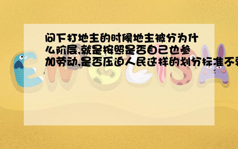 问下打地主的时候地主被分为什么阶层,就是按照是否自己也参加劳动,是否压迫人民这样的划分标准不要告诉我说是地主阶级...比如XXXX这种情况会被判定为富农,这种情况会被判定为XXX,是专