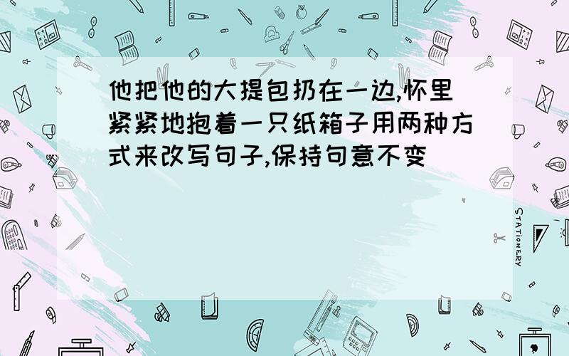 他把他的大提包扔在一边,怀里紧紧地抱着一只纸箱子用两种方式来改写句子,保持句意不变