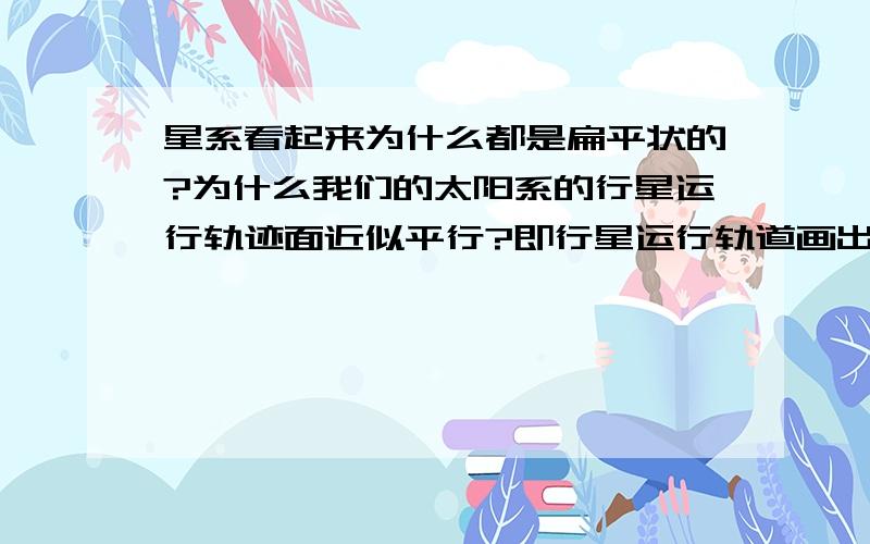 星系看起来为什么都是扁平状的?为什么我们的太阳系的行星运行轨迹面近似平行?即行星运行轨道画出的圆或近似圆（椭圆）,随你们怎么说吧,反正是那个面的中心轴线的夹角都不大,有没有