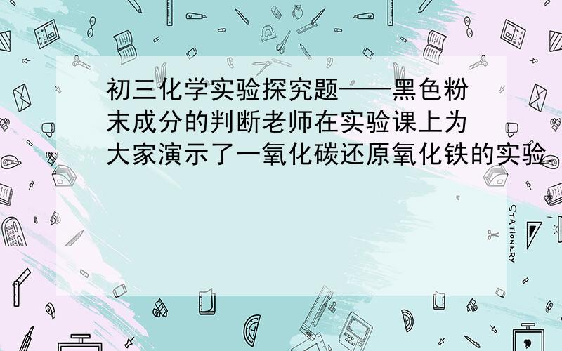 初三化学实验探究题——黑色粉末成分的判断老师在实验课上为大家演示了一氧化碳还原氧化铁的实验.实验结束后,红棕色的氧化铁粉末全部变成黑色粉末.老师要求大家判断黑色粉末的成分.