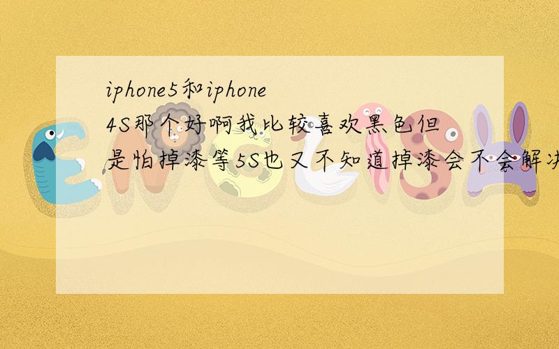 iphone5和iphone4S那个好啊我比较喜欢黑色但是怕掉漆等5S也又不知道掉漆会不会解决但是听说5S是4.8的屏幕想想也蛮好的.哎我是不是太纠结了希望回答问题的专家可以全面回答个个方面.不知道