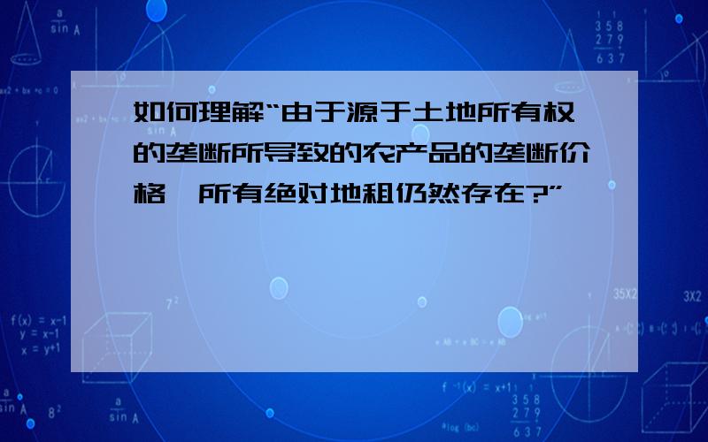 如何理解“由于源于土地所有权的垄断所导致的农产品的垄断价格,所有绝对地租仍然存在?”