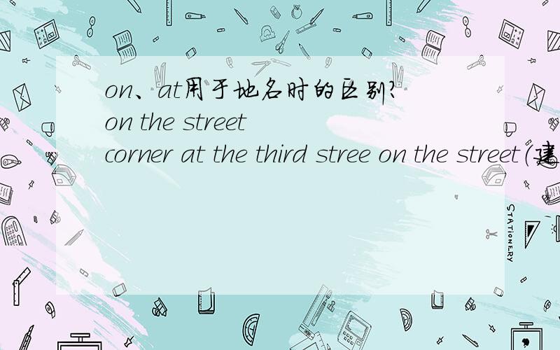 on、at用于地名时的区别?on the street corner at the third stree on the street（建筑） in the street（行人） ……on、in用于地名前时,有什么区别?是不是有at用于具体的、有名字的地方（如at Anzhen Bridge）；