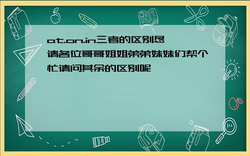 at.on.in三者的区别恳请各位哥哥姐姐弟弟妹妹们帮个忙请问其余的区别呢