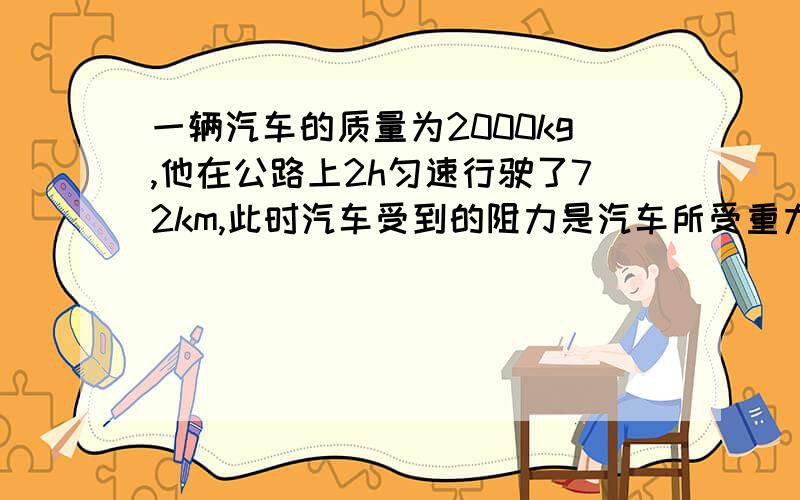 一辆汽车的质量为2000kg,他在公路上2h匀速行驶了72km,此时汽车受到的阻力是汽车所受重力的0.2倍,求：1、汽车的速度2、汽车行驶受到的牵引力F的大小?（g取10N/kg）