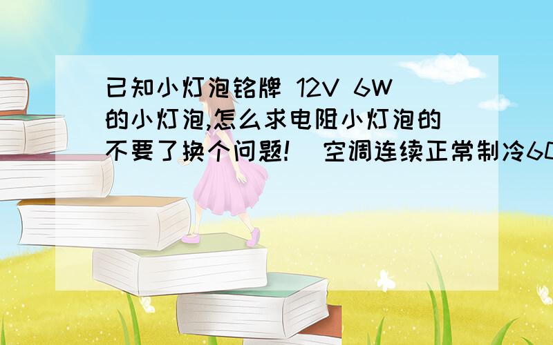 已知小灯泡铭牌 12V 6W的小灯泡,怎么求电阻小灯泡的不要了换个问题！ 空调连续正常制冷60MIN消耗的电能------kw。h  还有些信息 220V 10（20）A   50Hz  2500R|KW.H