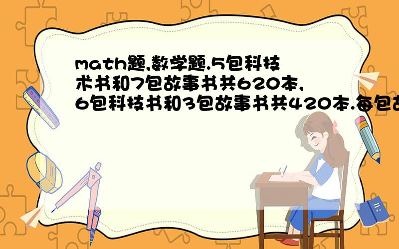 math题,数学题.5包科技术书和7包故事书共620本,6包科技书和3包故事书共420本.每包故事书比每包科技书少多少本?不用方程！