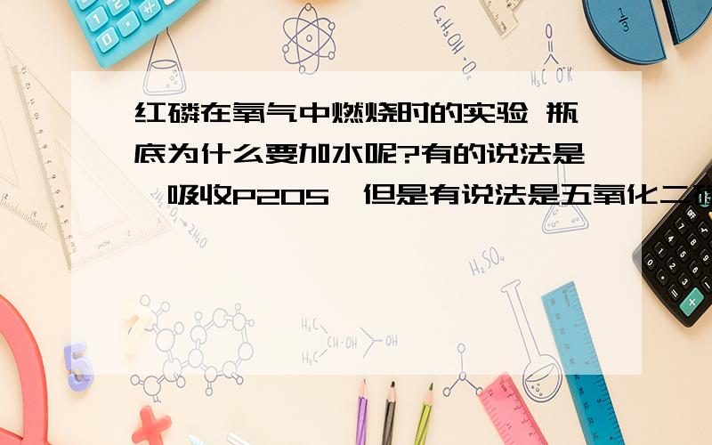 红磷在氧气中燃烧时的实验 瓶底为什么要加水呢?有的说法是,吸收P2O5,但是有说法是五氧化二磷和冷水反应,生成HPO3比P2O5毒性更强.还有的说法是防止P2O5落下时集气瓶炸裂,但是有人说从来没