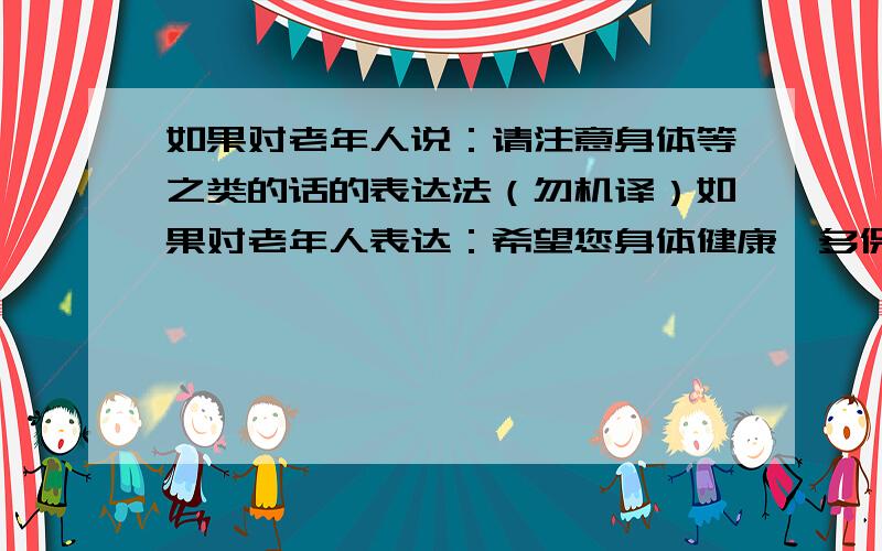 如果对老年人说：请注意身体等之类的话的表达法（勿机译）如果对老年人表达：希望您身体健康,多保重之类的话,怎样表达比较好?请举些例子.要用敬语,不能用在线翻译器,