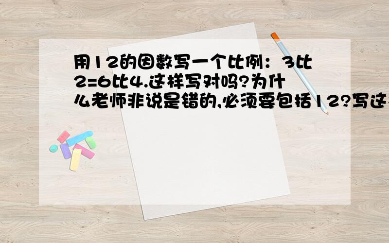 用12的因数写一个比例：3比2=6比4.这样写对吗?为什么老师非说是错的,必须要包括12?写这样的比例必须要写“12比1”吗?