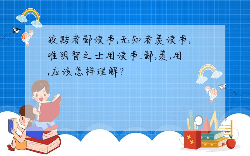 狡黠者鄙读书,无知者羡读书,唯明智之士用读书.鄙,羡,用,应该怎样理解?