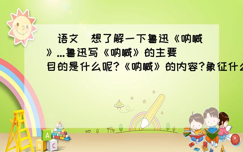 （语文）想了解一下鲁迅《呐喊》...鲁迅写《呐喊》的主要目的是什么呢?《呐喊》的内容?象征什么呢?