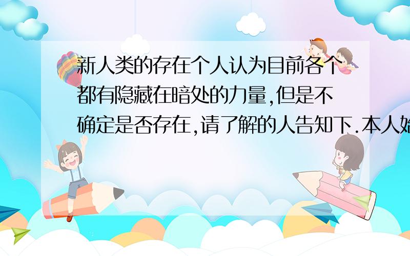 新人类的存在个人认为目前各个都有隐藏在暗处的力量,但是不确定是否存在,请了解的人告知下.本人始终认为这个世界存在这些新人类,个人认为日本可能存有兽化人,美国存在半机械化人类