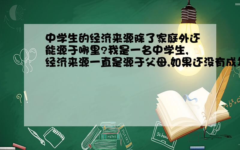 中学生的经济来源除了家庭外还能源于哪里?我是一名中学生,经济来源一直是源于父母,如果还没有成年,但我不想像寄生虫一样向父母要钱,请问还能有其它的方法获得经济来源吗?不要体力劳