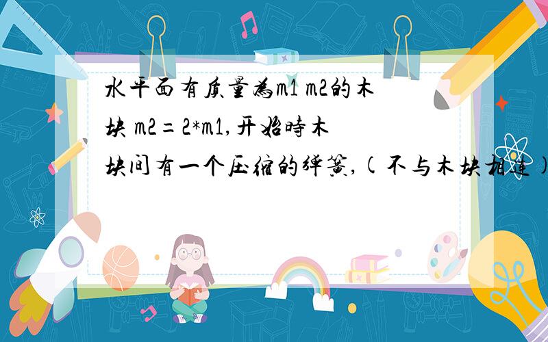 水平面有质量为m1 m2的木块 m2=2*m1,开始时木块间有一个压缩的弹簧,(不与木块相连) 且之间有细绳连接,烧断细绳后,分别向左右运动,若(动摩擦因素) u1=2*u2,则A 动量大小之比1:1 B 速度大小之比2:1