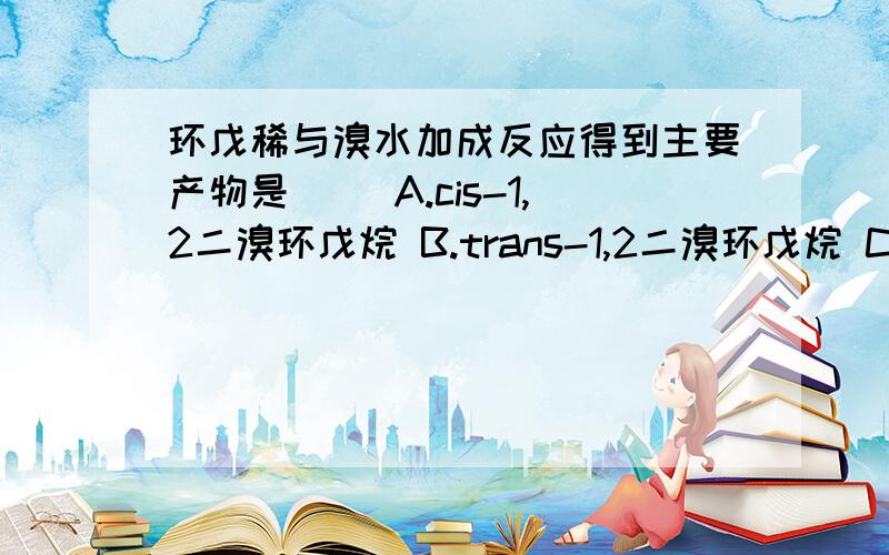 环戊稀与溴水加成反应得到主要产物是（） A.cis-1,2二溴环戊烷 B.trans-1,2二溴环戊烷 C.1-溴-2-环戊烷选择的理由呢?