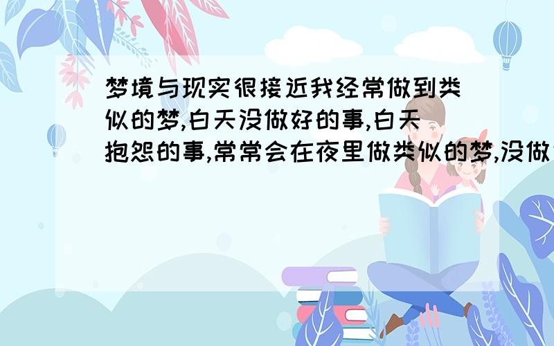 梦境与现实很接近我经常做到类似的梦,白天没做好的事,白天抱怨的事,常常会在夜里做类似的梦,没做完的事会在夜里做梦梦见正在做或者已经做好.抱怨的事会在夜里做梦,梦到对同事不满的