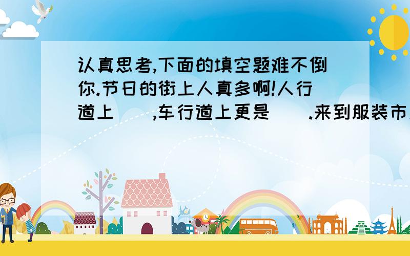 认真思考,下面的填空题难不倒你.节日的街上人真多啊!人行道上（）,车行道上更是（）.来到服装市场,人更多,每个店铺前都（）.影剧院前的广场上成了人的海洋,可以说是（）,影剧院里面更