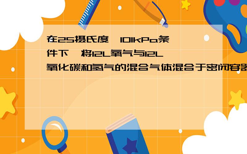 在25摄氏度,101kPa条件下,将12L氧气与12L一氧化碳和氢气的混合气体混合于密闭容器中,用电火花引燃使其充分反应后恢复至原条件,容器中剩余气体的体积为aL.试求混合气体中CO和H2的体积比及a