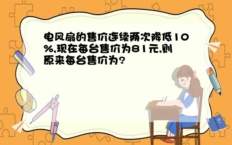 电风扇的售价连续两次降低10%,现在每台售价为81元,则原来每台售价为?