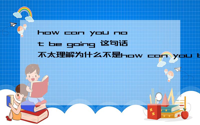 how can you not be going 这句话不太理解为什么不是how can you be not going?因为如果把前面的去掉 not be going说不通啊 如果把be换成is 就变成了 not is going我只听过is not 没听过 not is