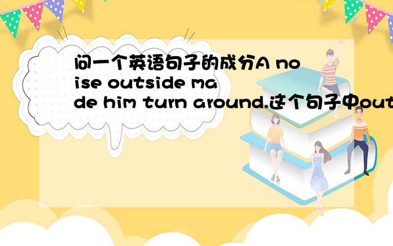 问一个英语句子的成分A noise outside made him turn around.这个句子中outside为“外面的”,指的是地点,不是说指地点的就是状语,那为什么outside为定语呢?