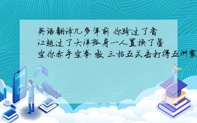 英语翻译几多年前 你跨过了香江越过了大洋孤身一人置换了星空你赤手空拳 嗷 三招五式击打得五洲震荡 四海翻腾 四海翻腾 四海翻腾把中国功夫挂上了世界 这块荧屏让宇宙在友谊 正直 诚